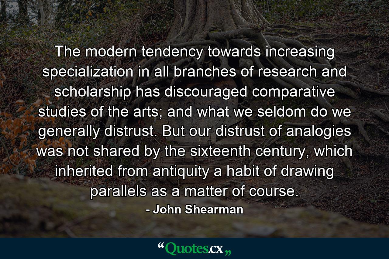 The modern tendency towards increasing specialization in all branches of research and scholarship has discouraged comparative studies of the arts; and what we seldom do we generally distrust. But our distrust of analogies was not shared by the sixteenth century, which inherited from antiquity a habit of drawing parallels as a matter of course. - Quote by John Shearman