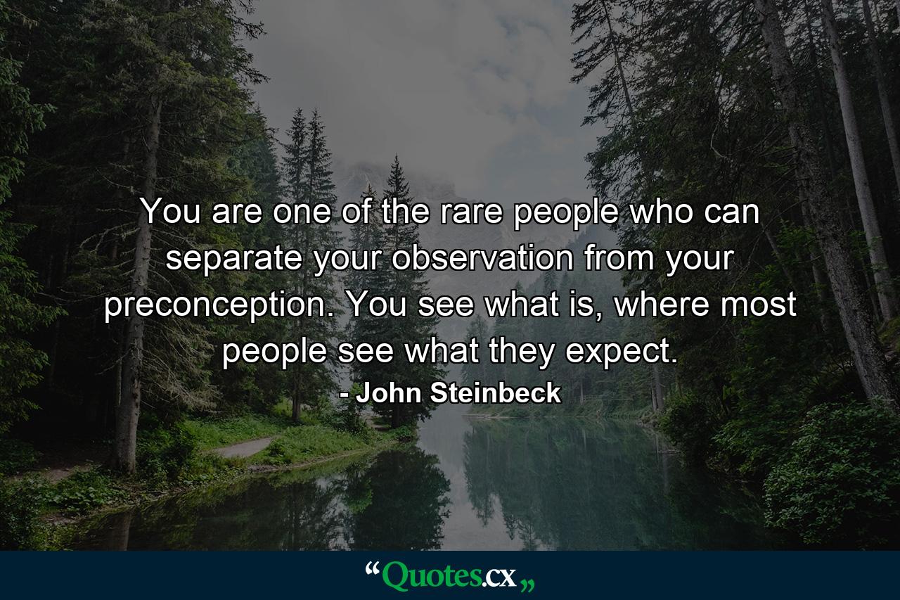 You are one of the rare people who can separate your observation from your preconception. You see what is, where most people see what they expect. - Quote by John Steinbeck