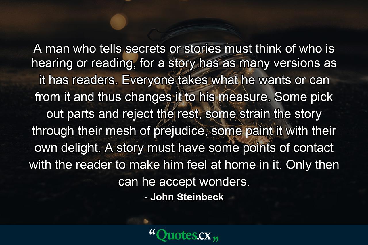 A man who tells secrets or stories must think of who is hearing or reading, for a story has as many versions as it has readers. Everyone takes what he wants or can from it and thus changes it to his measure. Some pick out parts and reject the rest, some strain the story through their mesh of prejudice, some paint it with their own delight. A story must have some points of contact with the reader to make him feel at home in it. Only then can he accept wonders. - Quote by John Steinbeck