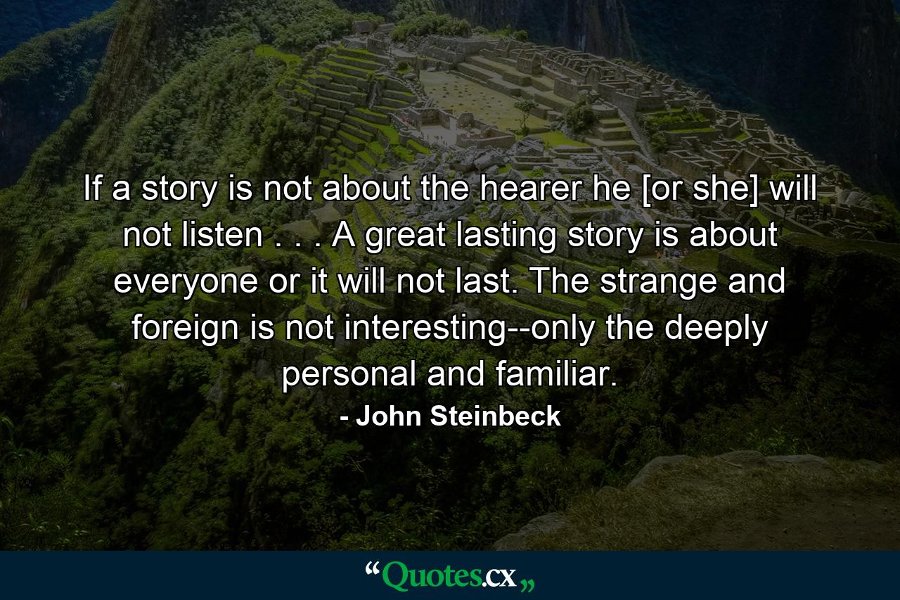 If a story is not about the hearer he [or she] will not listen . . . A great lasting story is about everyone or it will not last. The strange and foreign is not interesting--only the deeply personal and familiar. - Quote by John Steinbeck