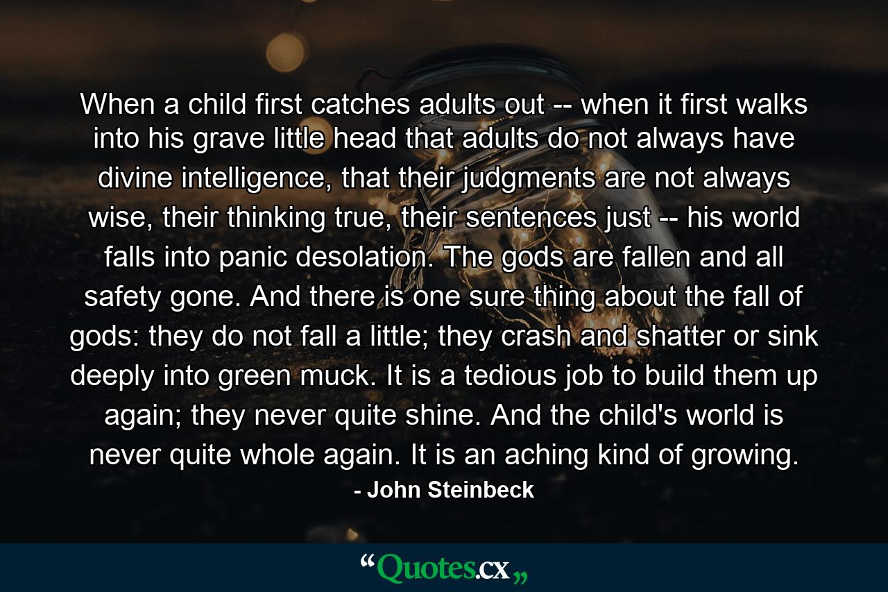 When a child first catches adults out -- when it first walks into his grave little head that adults do not always have divine intelligence, that their judgments are not always wise, their thinking true, their sentences just -- his world falls into panic desolation. The gods are fallen and all safety gone. And there is one sure thing about the fall of gods: they do not fall a little; they crash and shatter or sink deeply into green muck. It is a tedious job to build them up again; they never quite shine. And the child's world is never quite whole again. It is an aching kind of growing. - Quote by John Steinbeck