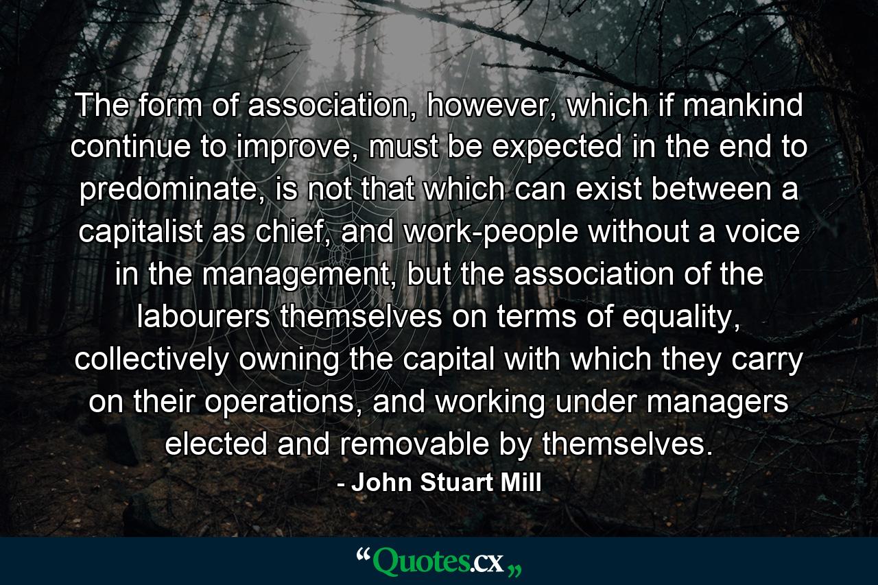 The form of association, however, which if mankind continue to improve, must be expected in the end to predominate, is not that which can exist between a capitalist as chief, and work-people without a voice in the management, but the association of the labourers themselves on terms of equality, collectively owning the capital with which they carry on their operations, and working under managers elected and removable by themselves. - Quote by John Stuart Mill