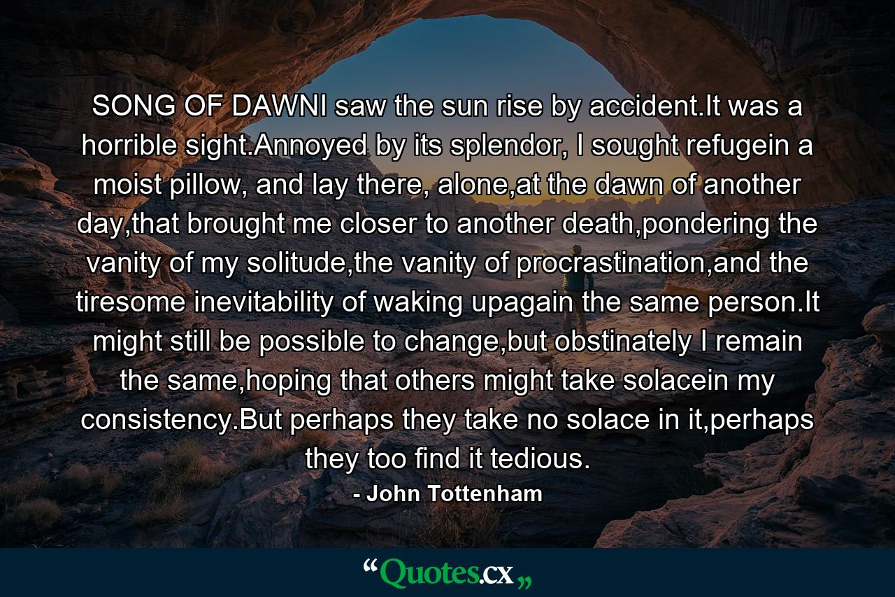 SONG OF DAWNI saw the sun rise by accident.It was a horrible sight.Annoyed by its splendor, I sought refugein a moist pillow, and lay there, alone,at the dawn of another day,that brought me closer to another death,pondering the vanity of my solitude,the vanity of procrastination,and the tiresome inevitability of waking upagain the same person.It might still be possible to change,but obstinately I remain the same,hoping that others might take solacein my consistency.But perhaps they take no solace in it,perhaps they too find it tedious. - Quote by John Tottenham