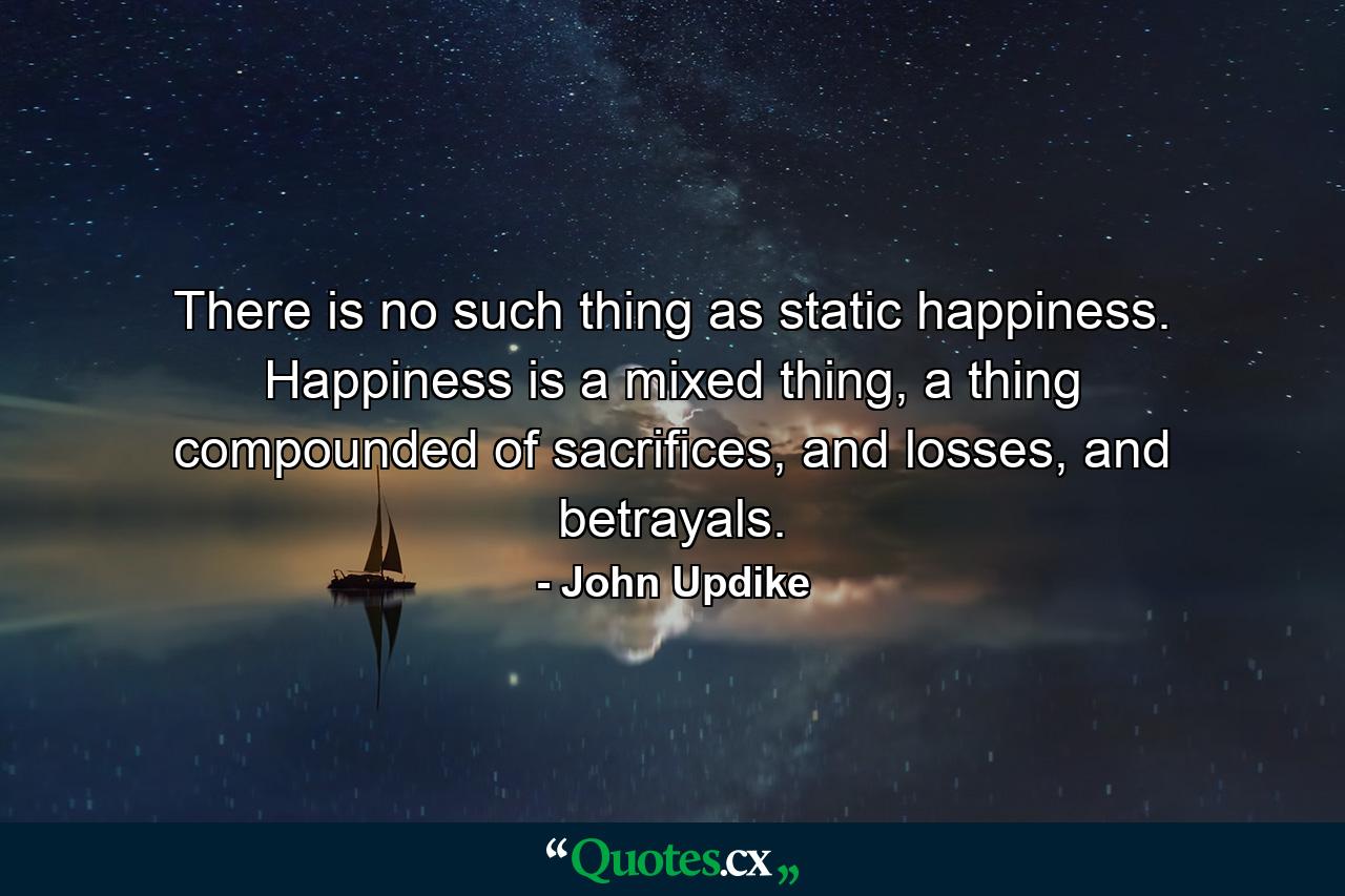 There is no such thing as static happiness. Happiness is a mixed thing, a thing compounded of sacrifices, and losses, and betrayals. - Quote by John Updike