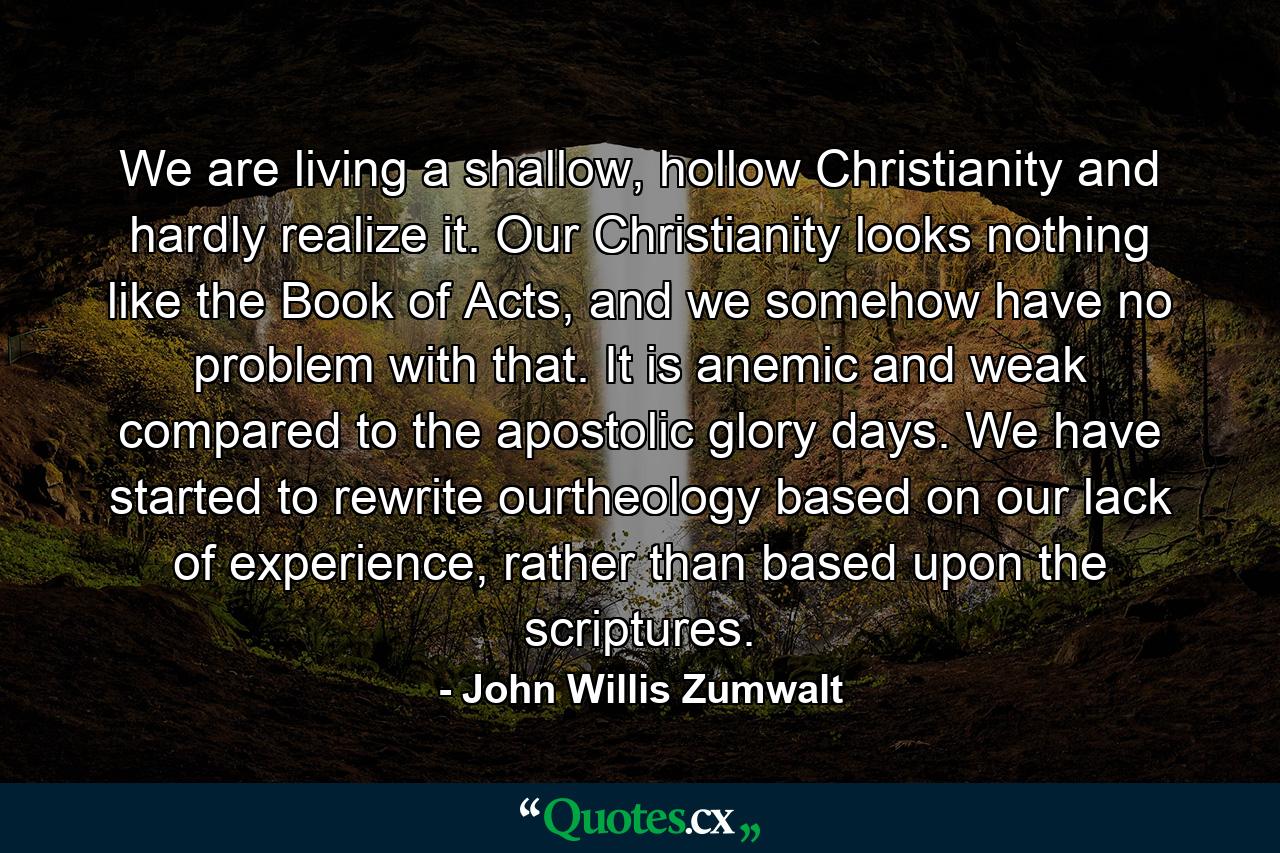 We are living a shallow, hollow Christianity and hardly realize it. Our Christianity looks nothing like the Book of Acts, and we somehow have no problem with that. It is anemic and weak compared to the apostolic glory days. We have started to rewrite ourtheology based on our lack of experience, rather than based upon the scriptures. - Quote by John Willis Zumwalt