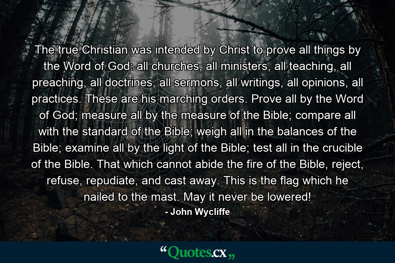 The true Christian was intended by Christ to prove all things by the Word of God: all churches, all ministers, all teaching, all preaching, all doctrines, all sermons, all writings, all opinions, all practices. These are his marching orders. Prove all by the Word of God; measure all by the measure of the Bible; compare all with the standard of the Bible; weigh all in the balances of the Bible; examine all by the light of the Bible; test all in the crucible of the Bible. That which cannot abide the fire of the Bible, reject, refuse, repudiate, and cast away. This is the flag which he nailed to the mast. May it never be lowered! - Quote by John Wycliffe