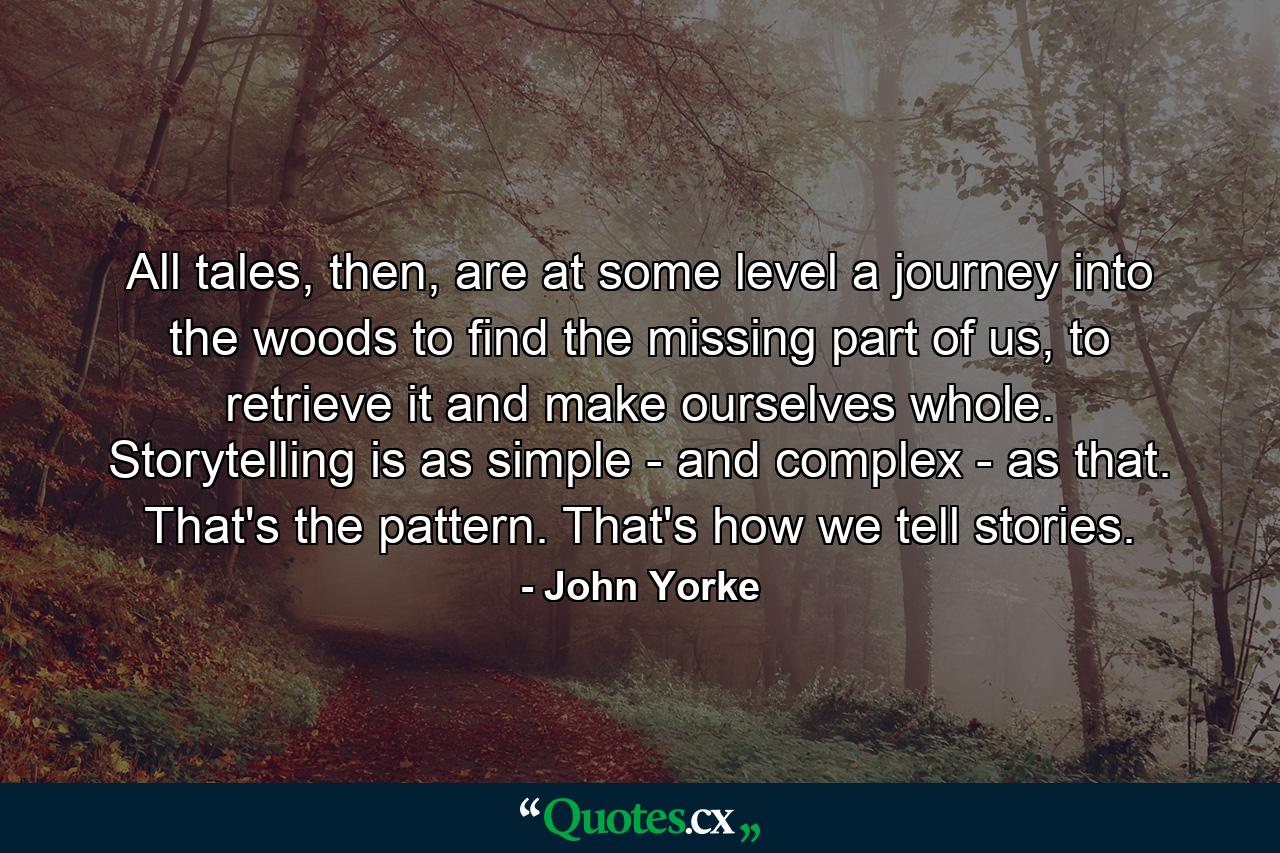 All tales, then, are at some level a journey into the woods to find the missing part of us, to retrieve it and make ourselves whole. Storytelling is as simple - and complex - as that. That's the pattern. That's how we tell stories. - Quote by John Yorke