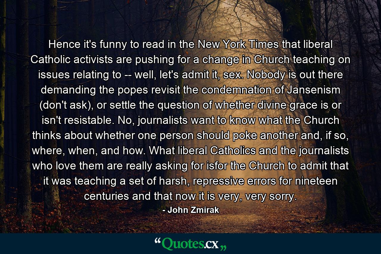 Hence it's funny to read in the New York Times that liberal Catholic activists are pushing for a change in Church teaching on issues relating to -- well, let's admit it, sex. Nobody is out there demanding the popes revisit the condemnation of Jansenism (don't ask), or settle the question of whether divine grace is or isn't resistable. No, journalists want to know what the Church thinks about whether one person should poke another and, if so, where, when, and how. What liberal Catholics and the journalists who love them are really asking for isfor the Church to admit that it was teaching a set of harsh, repressive errors for nineteen centuries and that now it is very, very sorry. - Quote by John Zmirak