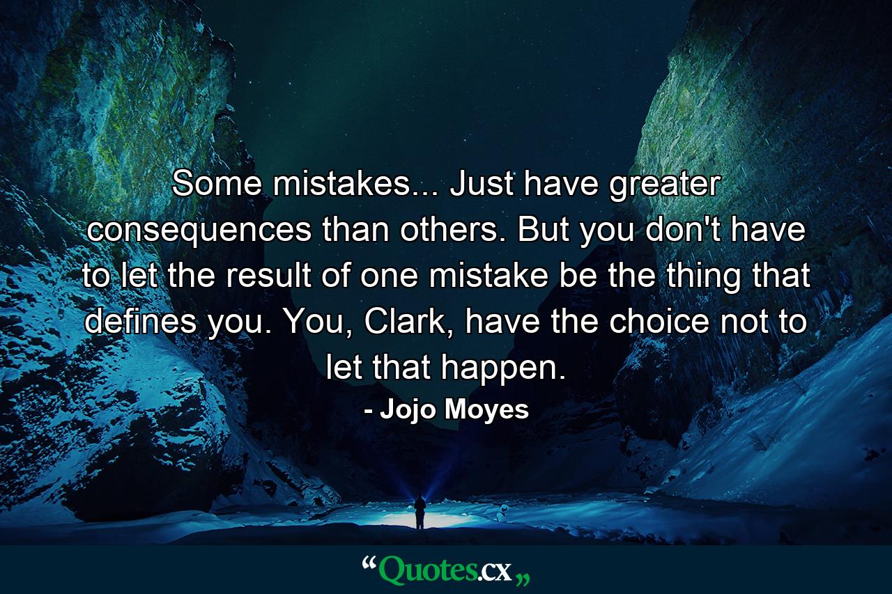 Some mistakes... Just have greater consequences than others. But you don't have to let the result of one mistake be the thing that defines you. You, Clark, have the choice not to let that happen. - Quote by Jojo Moyes