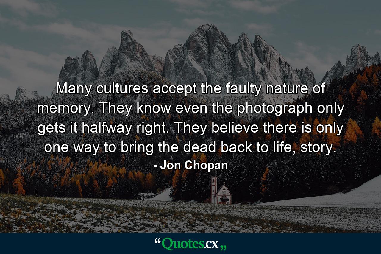 Many cultures accept the faulty nature of memory. They know even the photograph only gets it halfway right. They believe there is only one way to bring the dead back to life, story. - Quote by Jon Chopan