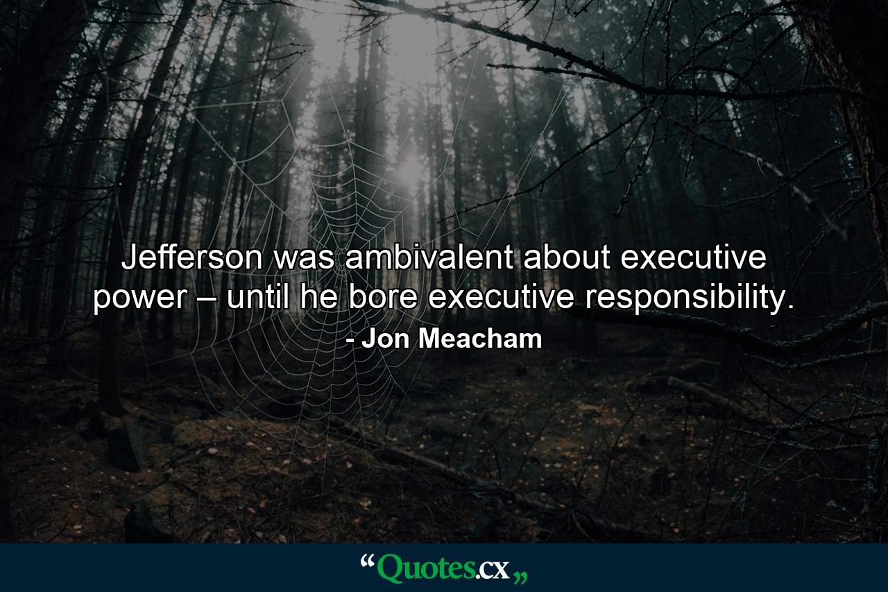 Jefferson was ambivalent about executive power – until he bore executive responsibility. - Quote by Jon Meacham