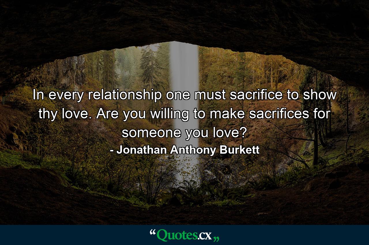 In every relationship one must sacrifice to show thy love. Are you willing to make sacrifices for someone you love? - Quote by Jonathan Anthony Burkett