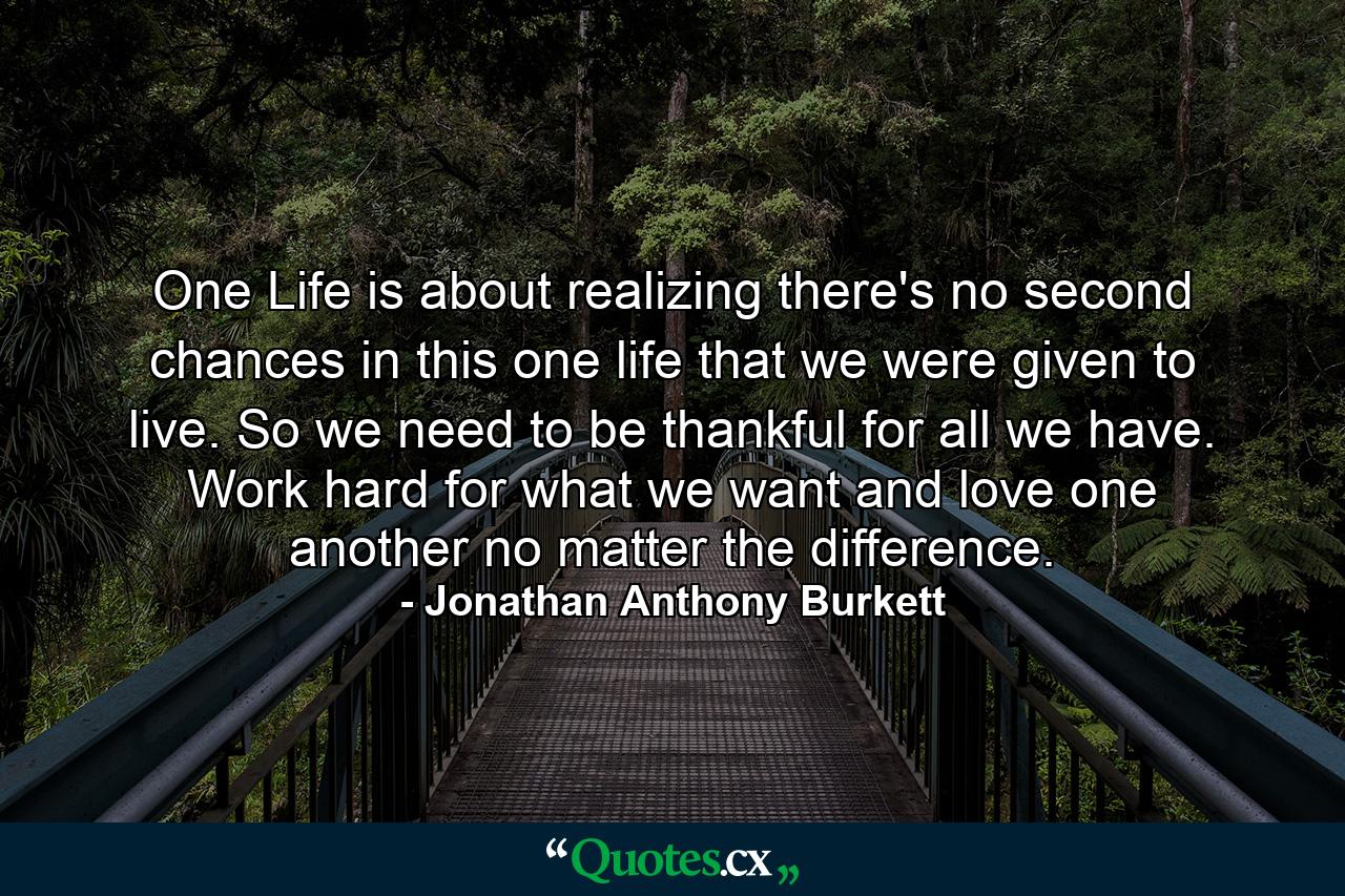 One Life is about realizing there's no second chances in this one life that we were given to live. So we need to be thankful for all we have. Work hard for what we want and love one another no matter the difference. - Quote by Jonathan Anthony Burkett