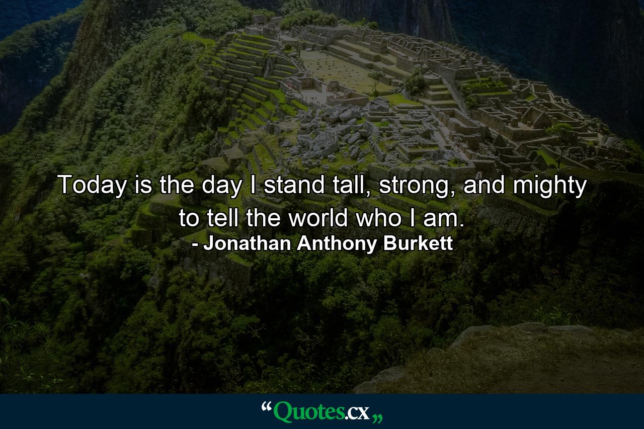 Today is the day I stand tall, strong, and mighty to tell the world who I am. - Quote by Jonathan Anthony Burkett