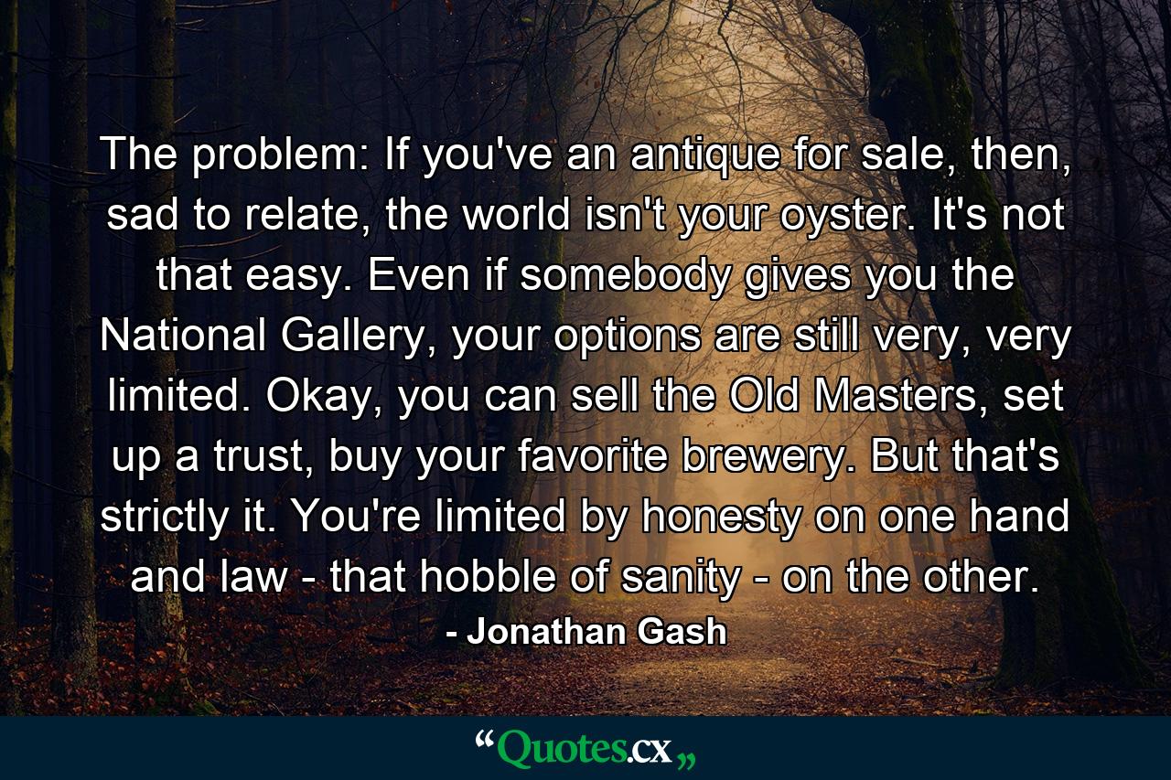 The problem: If you've an antique for sale, then, sad to relate, the world isn't your oyster. It's not that easy. Even if somebody gives you the National Gallery, your options are still very, very limited. Okay, you can sell the Old Masters, set up a trust, buy your favorite brewery. But that's strictly it. You're limited by honesty on one hand and law - that hobble of sanity - on the other. - Quote by Jonathan Gash