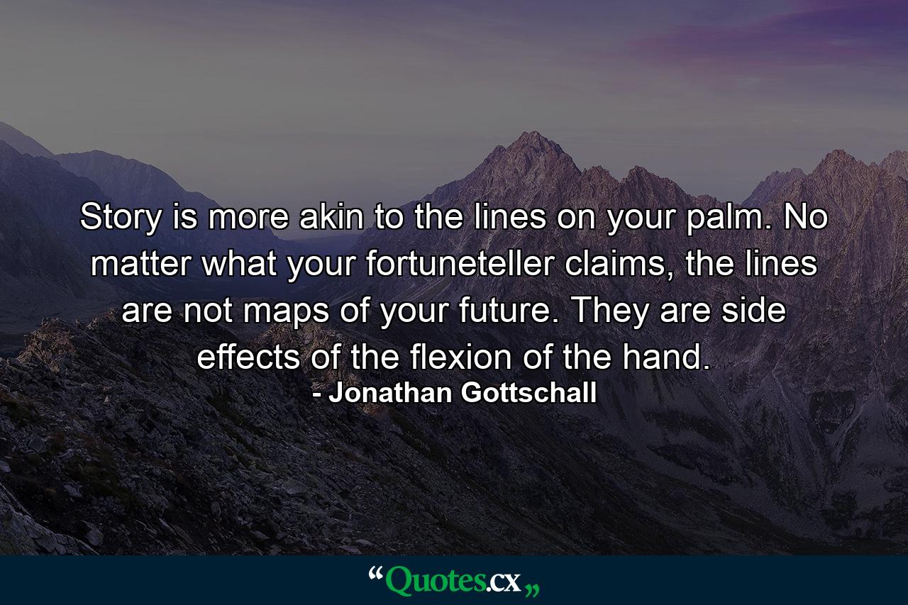 Story is more akin to the lines on your palm. No matter what your fortuneteller claims, the lines are not maps of your future. They are side effects of the flexion of the hand. - Quote by Jonathan Gottschall