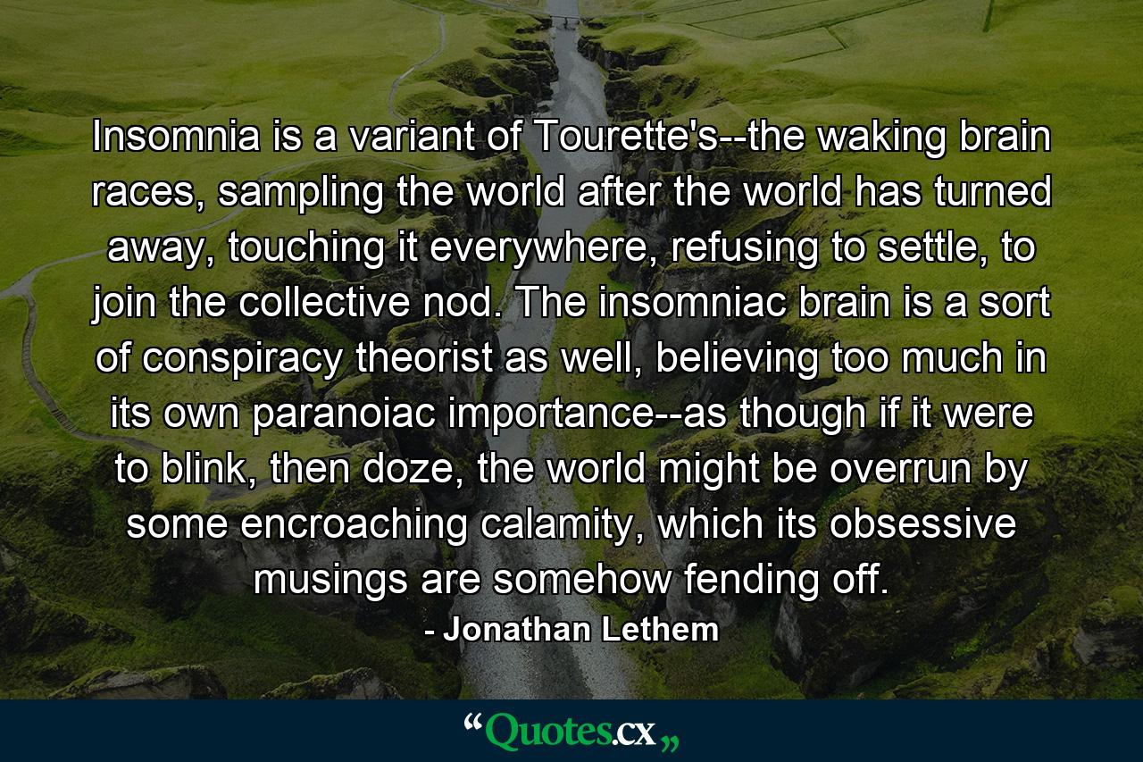 Insomnia is a variant of Tourette's--the waking brain races, sampling the world after the world has turned away, touching it everywhere, refusing to settle, to join the collective nod. The insomniac brain is a sort of conspiracy theorist as well, believing too much in its own paranoiac importance--as though if it were to blink, then doze, the world might be overrun by some encroaching calamity, which its obsessive musings are somehow fending off. - Quote by Jonathan Lethem