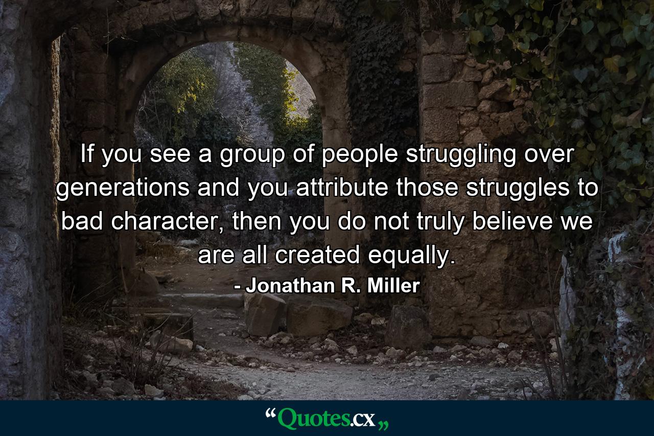 If you see a group of people struggling over generations and you attribute those struggles to bad character, then you do not truly believe we are all created equally. - Quote by Jonathan R. Miller