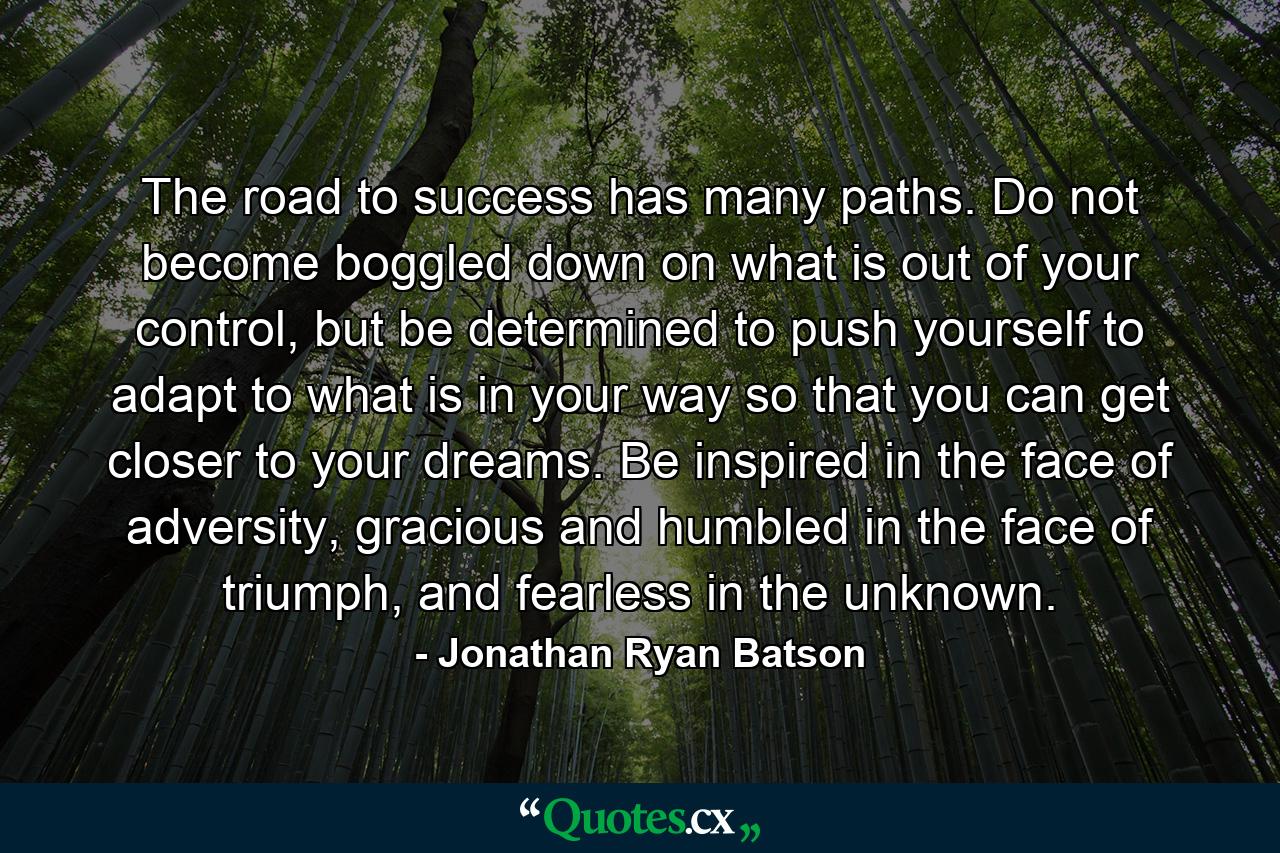 The road to success has many paths. Do not become boggled down on what is out of your control, but be determined to push yourself to adapt to what is in your way so that you can get closer to your dreams. Be inspired in the face of adversity, gracious and humbled in the face of triumph, and fearless in the unknown. - Quote by Jonathan Ryan Batson