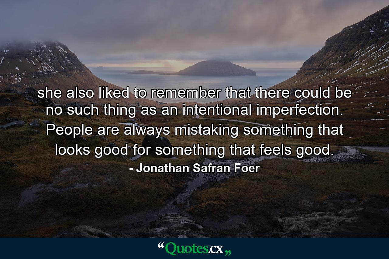 she also liked to remember that there could be no such thing as an intentional imperfection. People are always mistaking something that looks good for something that feels good. - Quote by Jonathan Safran Foer