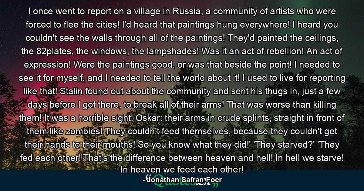 I once went to report on a village in Russia, a community of artists who were forced to flee the cities! I'd heard that paintings hung everywhere! I heard you couldn't see the walls through all of the paintings! They'd painted the ceilings, the 82plates, the windows, the lampshades! Was it an act of rebellion! An act of expression! Were the paintings good, or was that beside the point! I needed to see it for myself, and I needed to tell the world about it! I used to live for reporting like that! Stalin found out about the community and sent his thugs in, just a few days before I got there, to break all of their arms! That was worse than killing them! It was a horrible sight, Oskar: their arms in crude splints, straight in front of them like zombies! They couldn't feed themselves, because they couldn't get their hands to their mouths! So you know what they did!' 'They starved?' 'They fed each other! That's the difference between heaven and hell! In hell we starve! In heaven we feed each other! - Quote by Jonathan Safran Foer