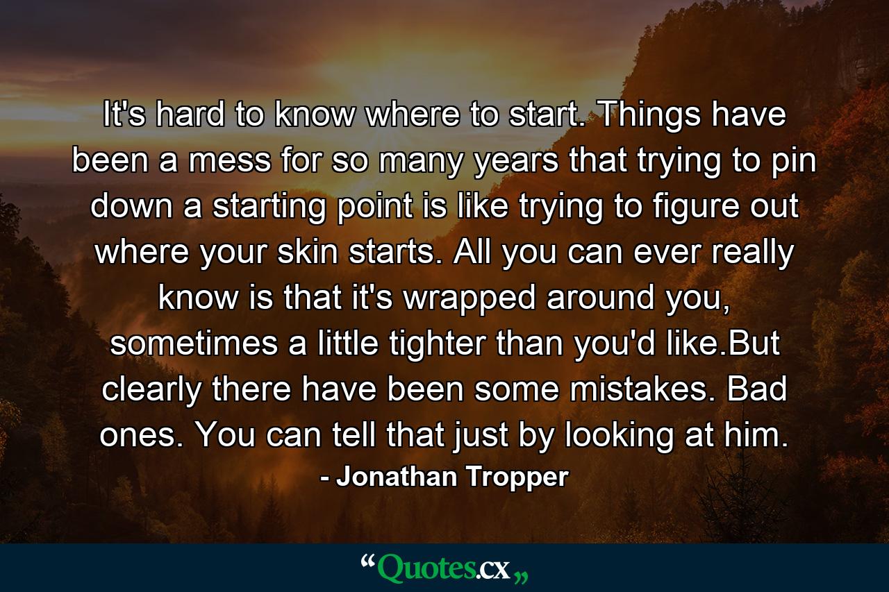 It's hard to know where to start. Things have been a mess for so many years that trying to pin down a starting point is like trying to figure out where your skin starts. All you can ever really know is that it's wrapped around you, sometimes a little tighter than you'd like.But clearly there have been some mistakes. Bad ones. You can tell that just by looking at him. - Quote by Jonathan Tropper