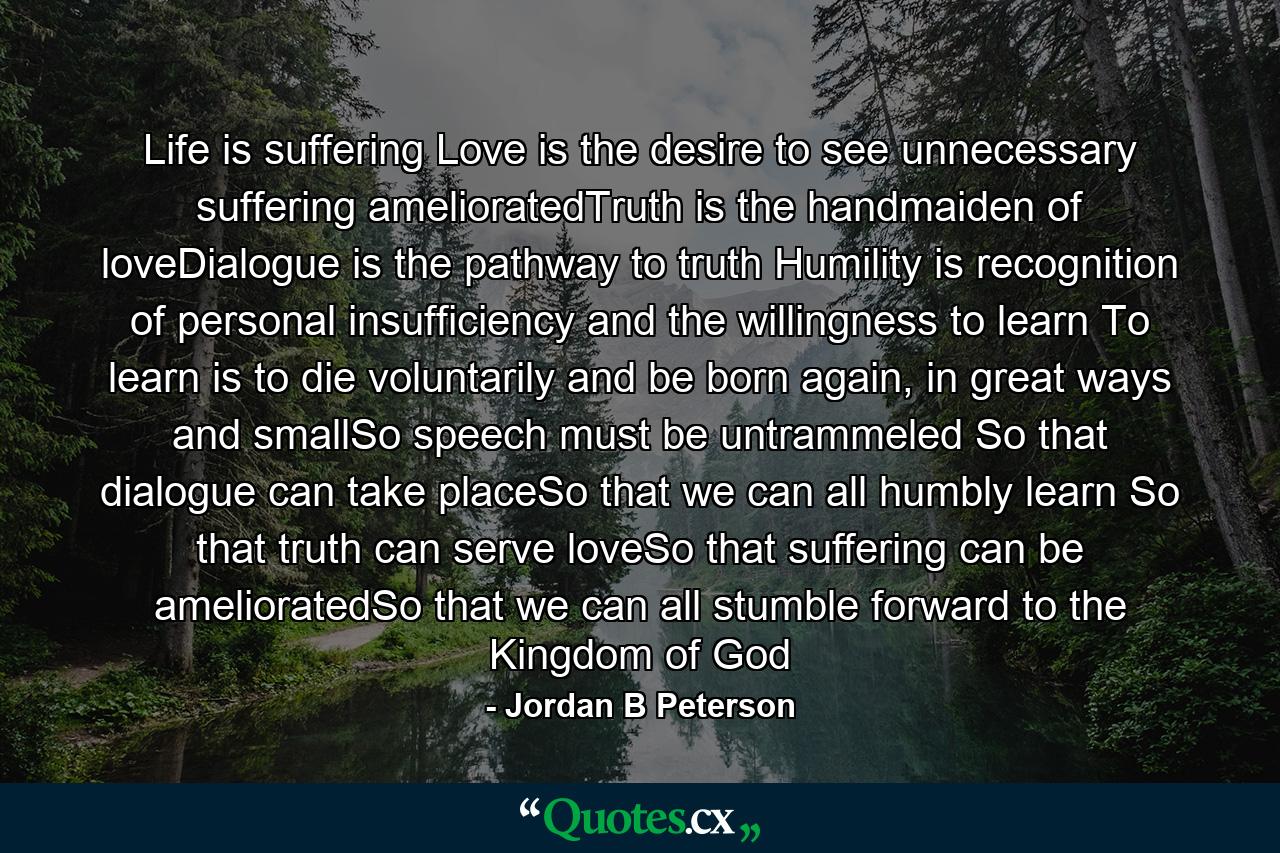 Life is suffering Love is the desire to see unnecessary suffering amelioratedTruth is the handmaiden of loveDialogue is the pathway to truth Humility is recognition of personal insufficiency and the willingness to learn To learn is to die voluntarily and be born again, in great ways and smallSo speech must be untrammeled So that dialogue can take placeSo that we can all humbly learn So that truth can serve loveSo that suffering can be amelioratedSo that we can all stumble forward to the Kingdom of God - Quote by Jordan B Peterson