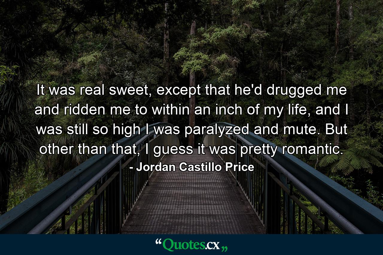 It was real sweet, except that he'd drugged me and ridden me to within an inch of my life, and I was still so high I was paralyzed and mute. But other than that, I guess it was pretty romantic. - Quote by Jordan Castillo Price