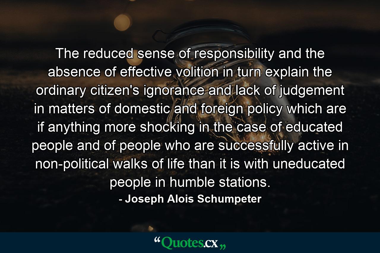 The reduced sense of responsibility and the absence of effective volition in turn explain the ordinary citizen's ignorance and lack of judgement in matters of domestic and foreign policy which are if anything more shocking in the case of educated people and of people who are successfully active in non-political walks of life than it is with uneducated people in humble stations. - Quote by Joseph Alois Schumpeter