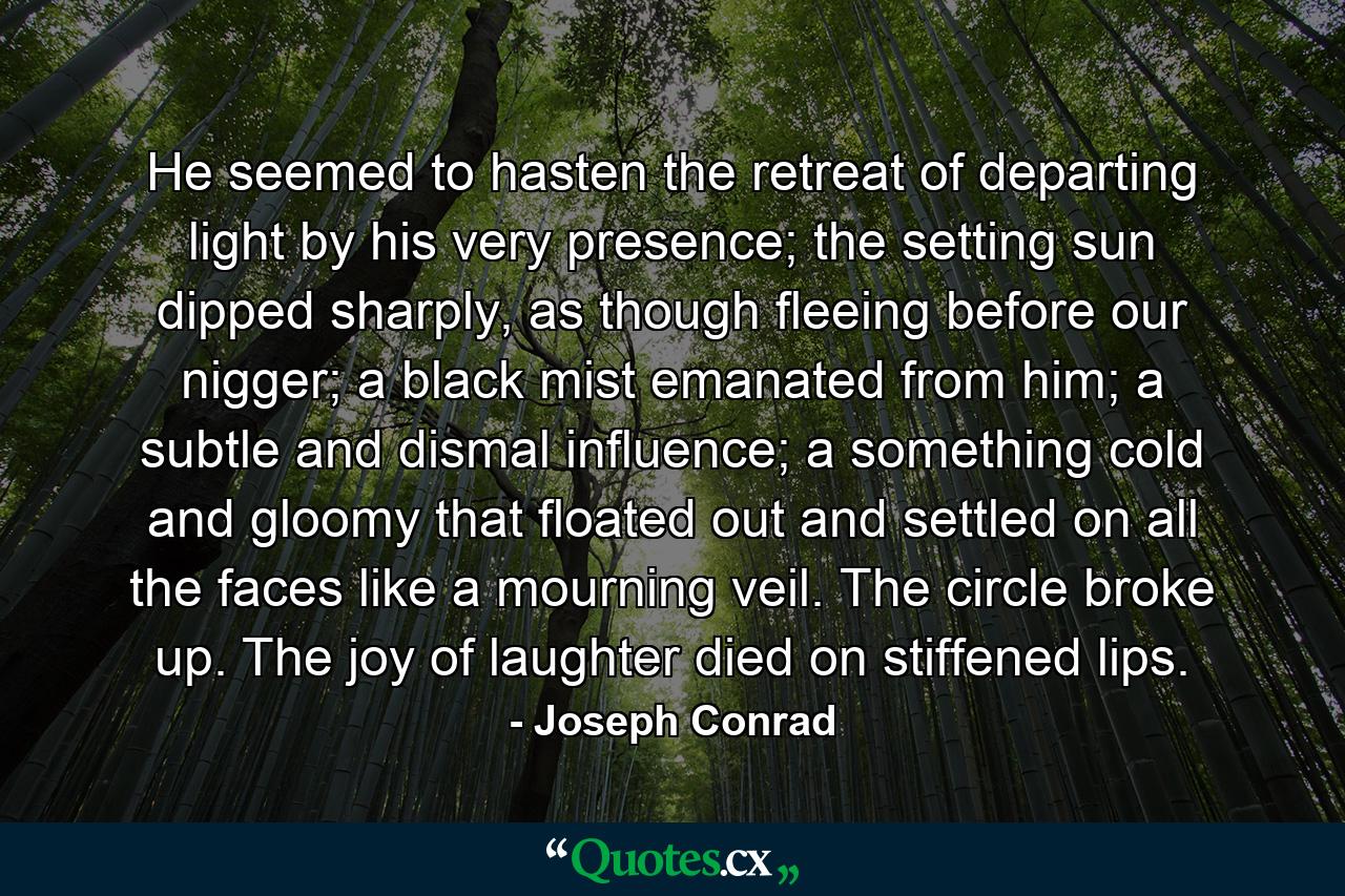 He seemed to hasten the retreat of departing light by his very presence; the setting sun dipped sharply, as though fleeing before our nigger; a black mist emanated from him; a subtle and dismal influence; a something cold and gloomy that floated out and settled on all the faces like a mourning veil. The circle broke up. The joy of laughter died on stiffened lips. - Quote by Joseph Conrad