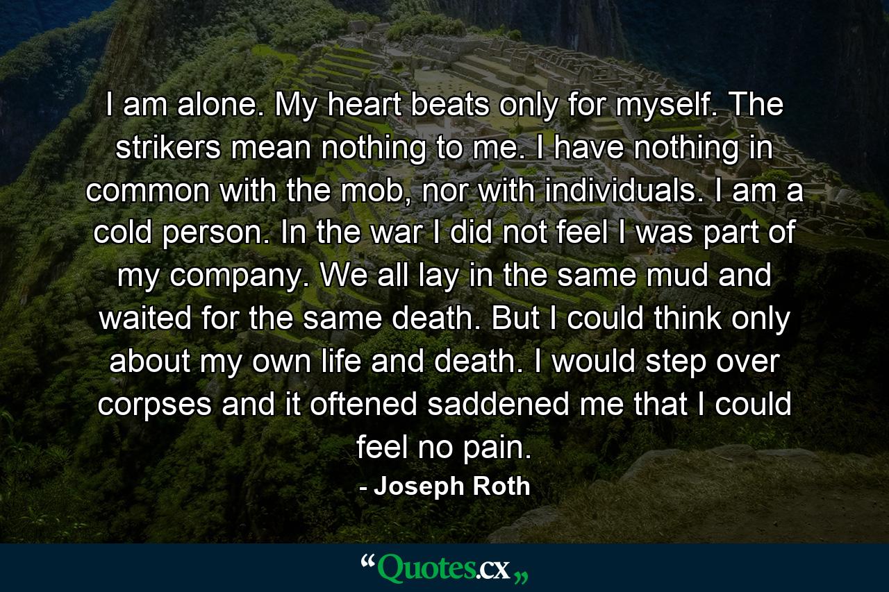 I am alone. My heart beats only for myself. The strikers mean nothing to me. I have nothing in common with the mob, nor with individuals. I am a cold person. In the war I did not feel I was part of my company. We all lay in the same mud and waited for the same death. But I could think only about my own life and death. I would step over corpses and it oftened saddened me that I could feel no pain. - Quote by Joseph Roth