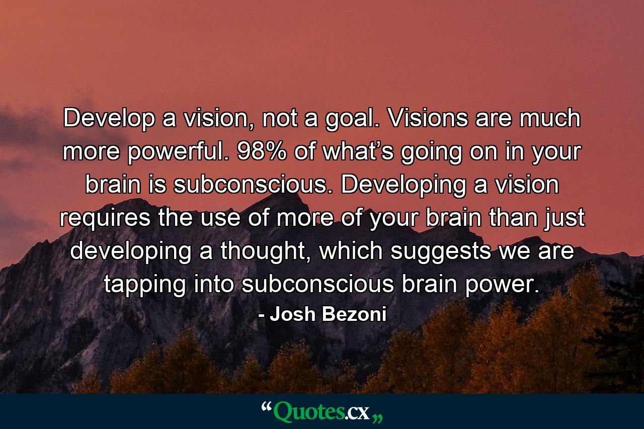 Develop a vision, not a goal. Visions are much more powerful. 98% of what’s going on in your brain is subconscious. Developing a vision requires the use of more of your brain than just developing a thought, which suggests we are tapping into subconscious brain power. - Quote by Josh Bezoni