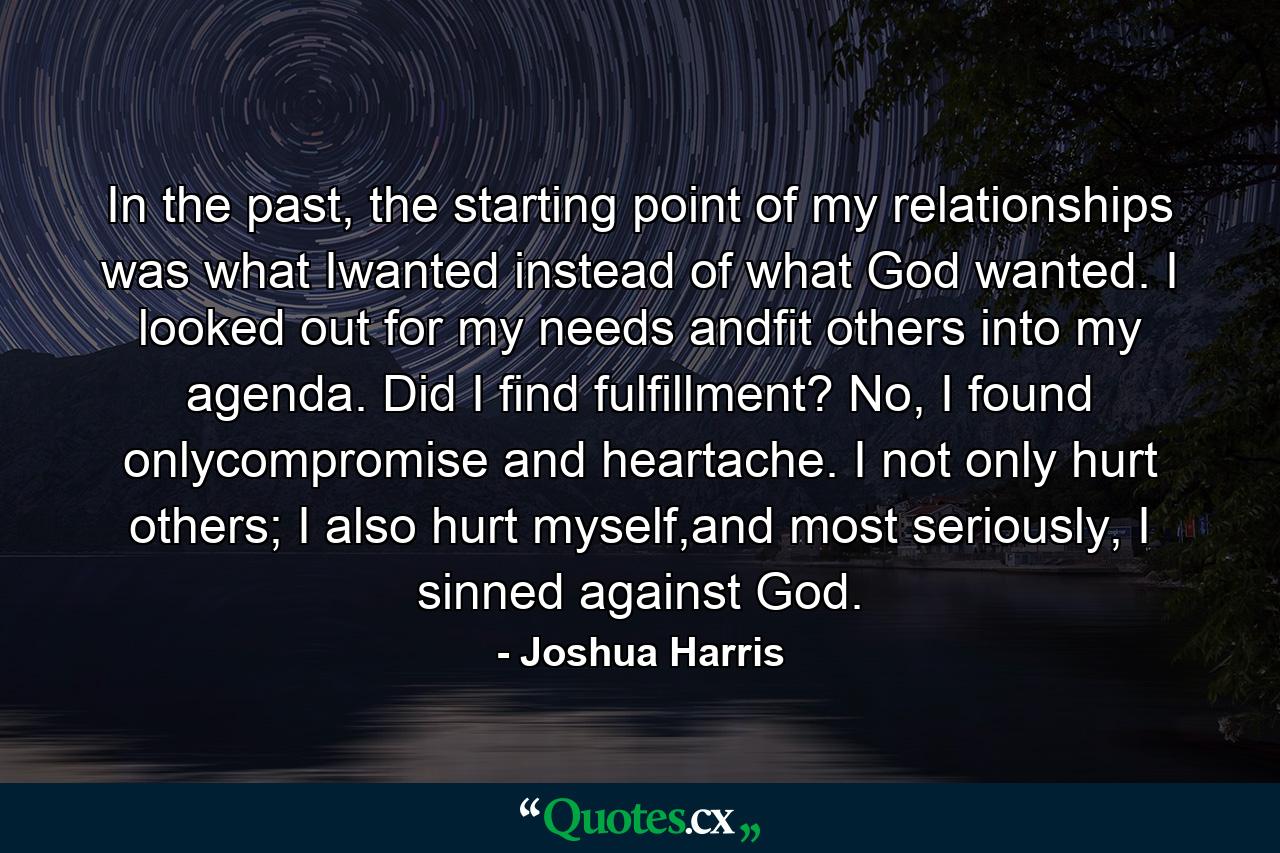 In the past, the starting point of my relationships was what Iwanted instead of what God wanted. I looked out for my needs andfit others into my agenda. Did I find fulfillment? No, I found onlycompromise and heartache. I not only hurt others; I also hurt myself,and most seriously, I sinned against God. - Quote by Joshua Harris