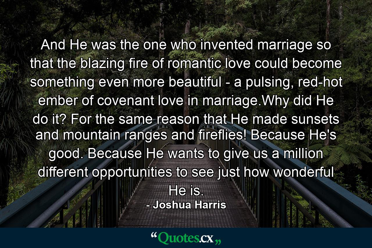 And He was the one who invented marriage so that the blazing fire of romantic love could become something even more beautiful - a pulsing, red-hot ember of covenant love in marriage.Why did He do it? For the same reason that He made sunsets and mountain ranges and fireflies! Because He's good. Because He wants to give us a million different opportunities to see just how wonderful He is. - Quote by Joshua Harris