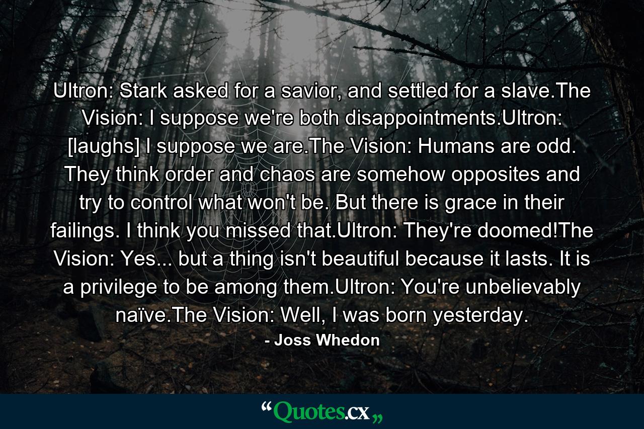 Ultron: Stark asked for a savior, and settled for a slave.The Vision: I suppose we're both disappointments.Ultron: [laughs] I suppose we are.The Vision: Humans are odd. They think order and chaos are somehow opposites and try to control what won't be. But there is grace in their failings. I think you missed that.Ultron: They're doomed!The Vision: Yes... but a thing isn't beautiful because it lasts. It is a privilege to be among them.Ultron: You're unbelievably naïve.The Vision: Well, I was born yesterday. - Quote by Joss Whedon