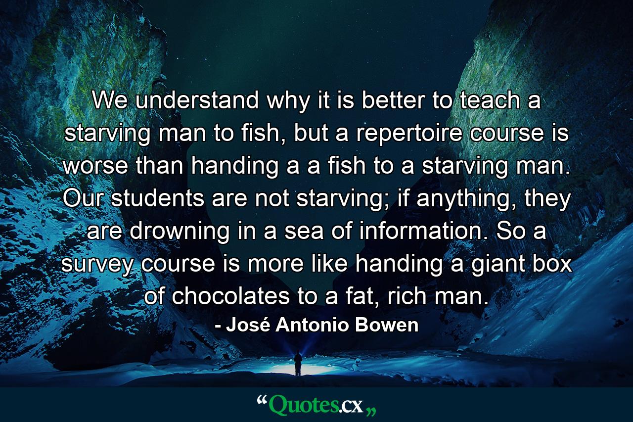 We understand why it is better to teach a starving man to fish, but a repertoire course is worse than handing a a fish to a starving man. Our students are not starving; if anything, they are drowning in a sea of information. So a survey course is more like handing a giant box of chocolates to a fat, rich man. - Quote by José Antonio Bowen