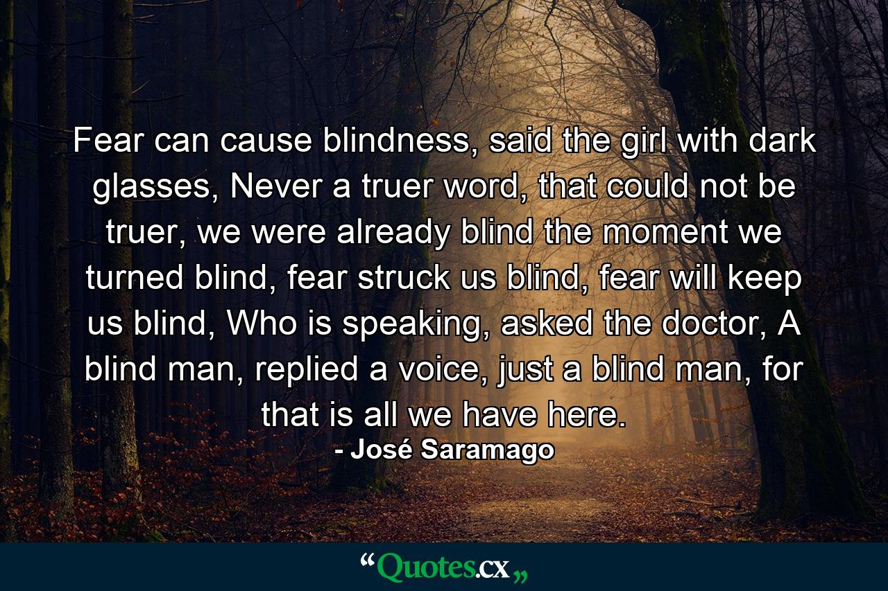 Fear can cause blindness, said the girl with dark glasses, Never a truer word, that could not be truer, we were already blind the moment we turned blind, fear struck us blind, fear will keep us blind, Who is speaking, asked the doctor, A blind man, replied a voice, just a blind man, for that is all we have here. - Quote by José Saramago