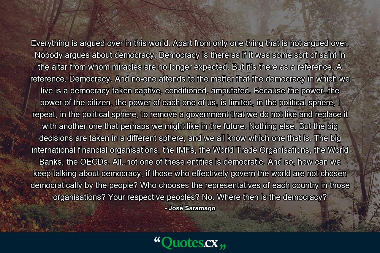 Everything is argued over in this world. Apart from only one thing that is not argued over. Nobody argues about democracy. Democracy is there as if it was some sort of saint in the altar from whom miracles are no longer expected. But it’s there as a reference. A reference. Democracy. And no-one attends to the matter that the democracy in which we live is a democracy taken captive, conditioned, amputated. Because the power..the power of the citizen, the power of each one of us, is limited, in the political sphere, I repeat, in the political sphere, to remove a government that we do not like and replace it with another one that perhaps we might like in the future. Nothing else. But the big decisions are taken in a different sphere, and we all know which one that is. The big international financial organisations, the IMFs, the World Trade Organisations, the World Banks, the OECDs. All..not one of these entities is democratic. And so, how can we keep talking about democracy, if those who effectively govern the world are not chosen democratically by the people? Who chooses the representatives of each country in those organisations? Your respective peoples? No. Where then is the democracy? - Quote by José Saramago