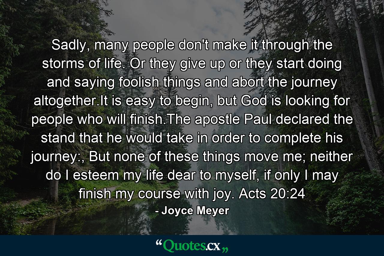 Sadly, many people don't make it through the storms of life. Or they give up or they start doing and saying foolish things and abort the journey altogether.It is easy to begin, but God is looking for people who will finish.The apostle Paul declared the stand that he would take in order to complete his journey:, But none of these things move me; neither do I esteem my life dear to myself, if only I may finish my course with joy. Acts 20:24 - Quote by Joyce Meyer