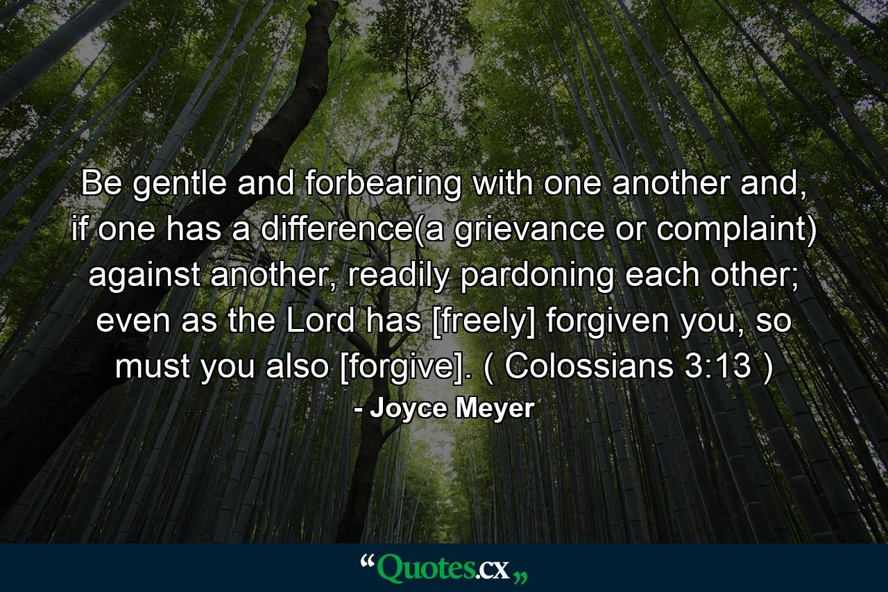 Be gentle and forbearing with one another and, if one has a difference(a grievance or complaint) against another, readily pardoning each other; even as the Lord has [freely] forgiven you, so must you also [forgive]. ( Colossians 3:13 ) - Quote by Joyce Meyer