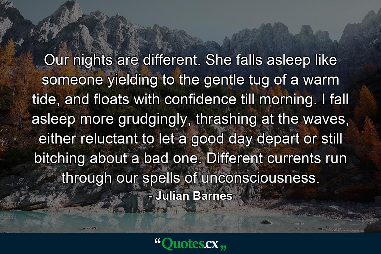 Our nights are different. She falls asleep like someone yielding to the gentle tug of a warm tide, and floats with confidence till morning. I fall asleep more grudgingly, thrashing at the waves, either reluctant to let a good day depart or still bitching about a bad one. Different currents run through our spells of unconsciousness. - Quote by Julian Barnes