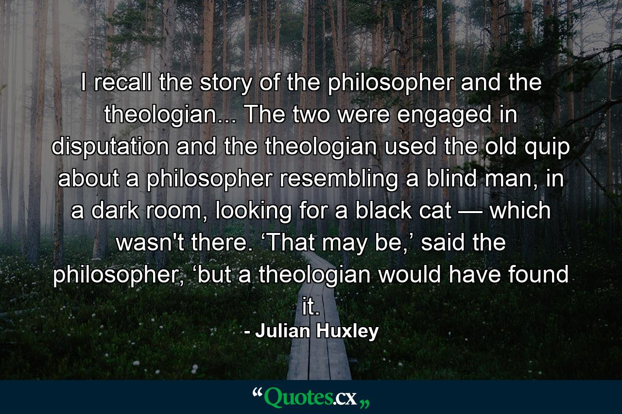 I recall the story of the philosopher and the theologian... The two were engaged in disputation and the theologian used the old quip about a philosopher resembling a blind man, in a dark room, looking for a black cat — which wasn't there. ‘That may be,’ said the philosopher, ‘but a theologian would have found it. - Quote by Julian Huxley