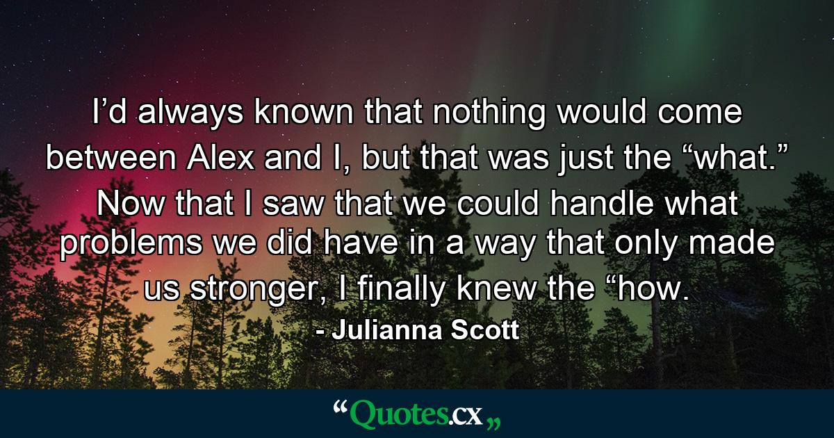 I’d always known that nothing would come between Alex and I, but that was just the “what.” Now that I saw that we could handle what problems we did have in a way that only made us stronger, I finally knew the “how. - Quote by Julianna Scott