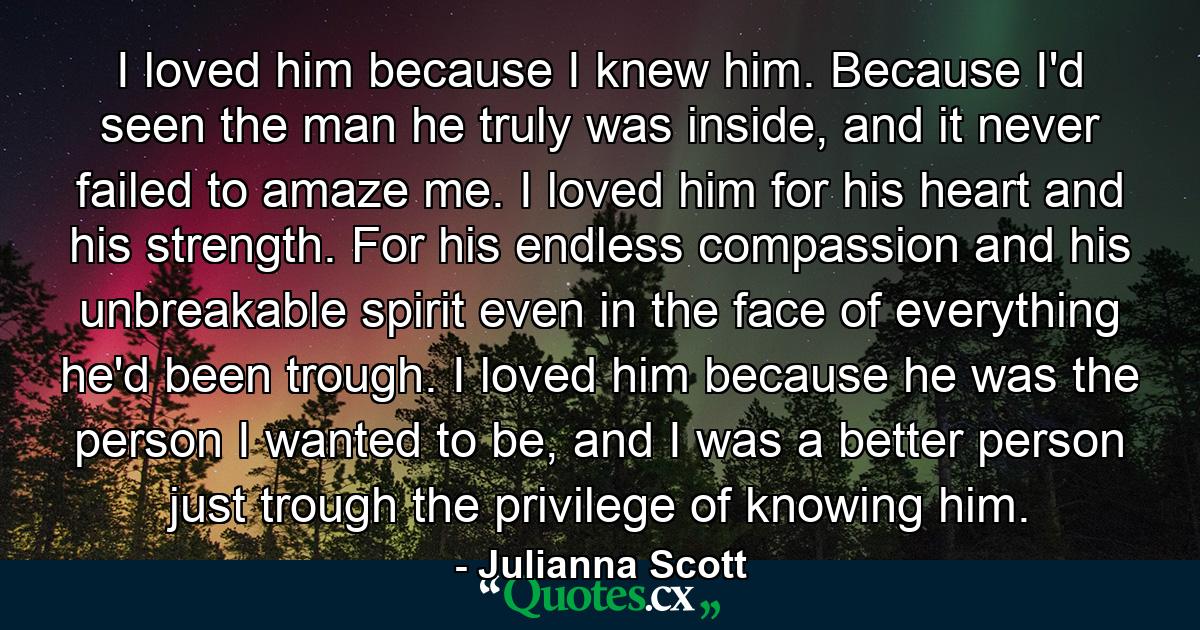 I loved him because I knew him. Because I'd seen the man he truly was inside, and it never failed to amaze me. I loved him for his heart and his strength. For his endless compassion and his unbreakable spirit even in the face of everything he'd been trough. I loved him because he was the person I wanted to be, and I was a better person just trough the privilege of knowing him. - Quote by Julianna Scott