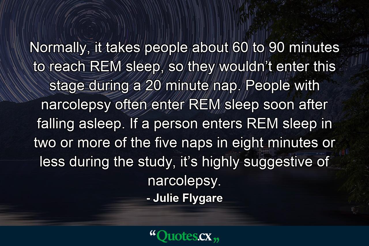 Normally, it takes people about 60 to 90 minutes to reach REM sleep, so they wouldn’t enter this stage during a 20 minute nap. People with narcolepsy often enter REM sleep soon after falling asleep. If a person enters REM sleep in two or more of the five naps in eight minutes or less during the study, it’s highly suggestive of narcolepsy. - Quote by Julie Flygare