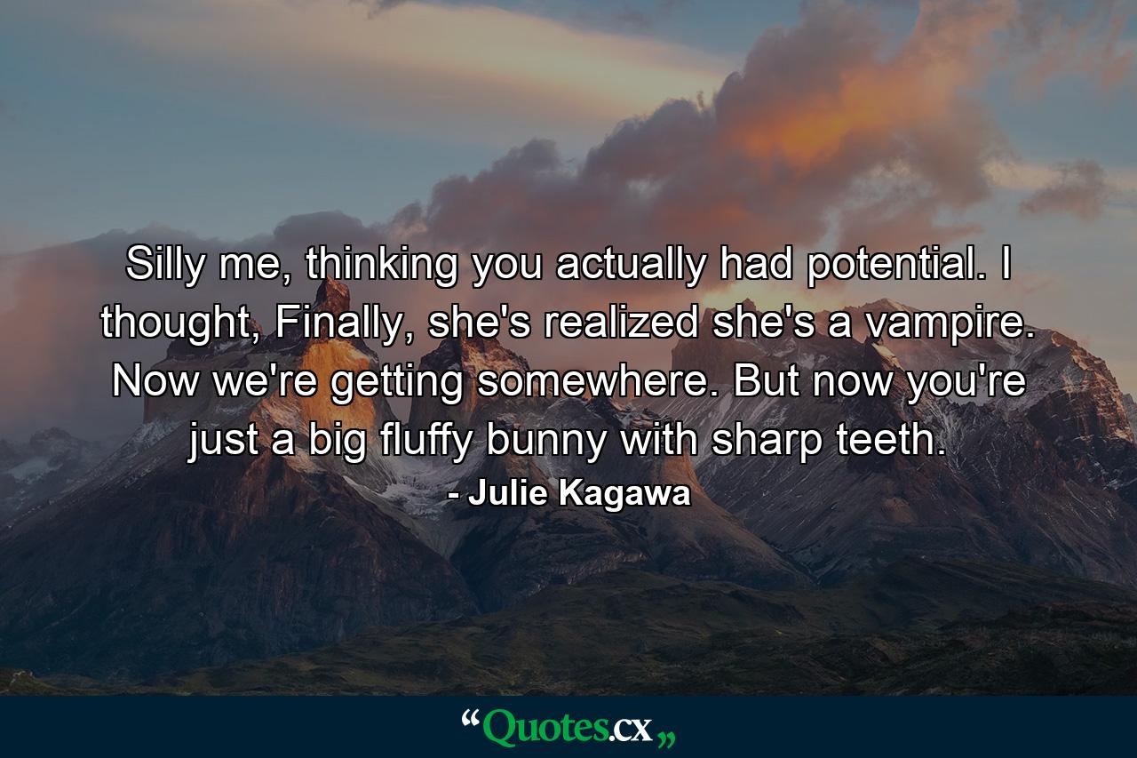 Silly me, thinking you actually had potential. I thought, Finally, she's realized she's a vampire. Now we're getting somewhere. But now you're just a big fluffy bunny with sharp teeth. - Quote by Julie Kagawa