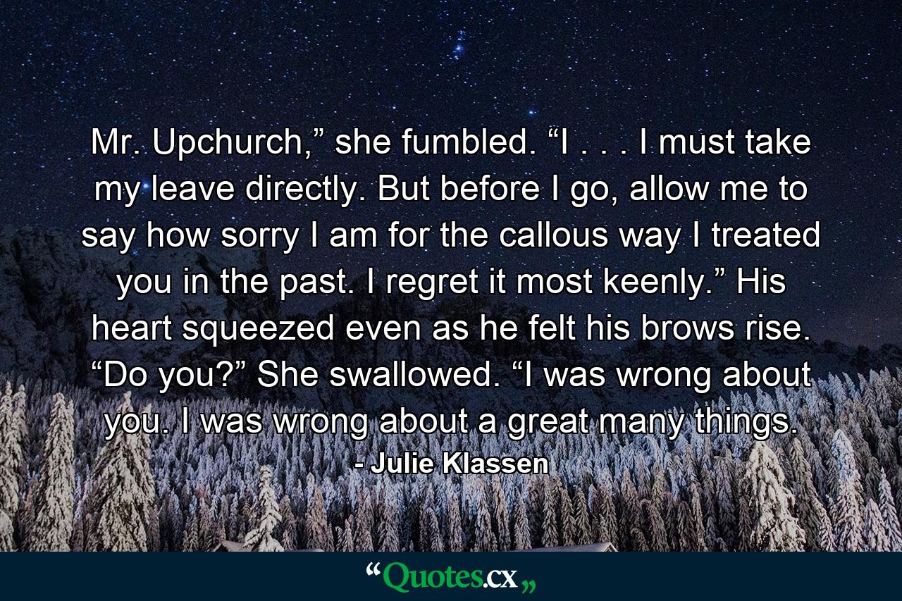 Mr. Upchurch,” she fumbled. “I . . . I must take my leave directly. But before I go, allow me to say how sorry I am for the callous way I treated you in the past. I regret it most keenly.” His heart squeezed even as he felt his brows rise. “Do you?” She swallowed. “I was wrong about you. I was wrong about a great many things. - Quote by Julie Klassen