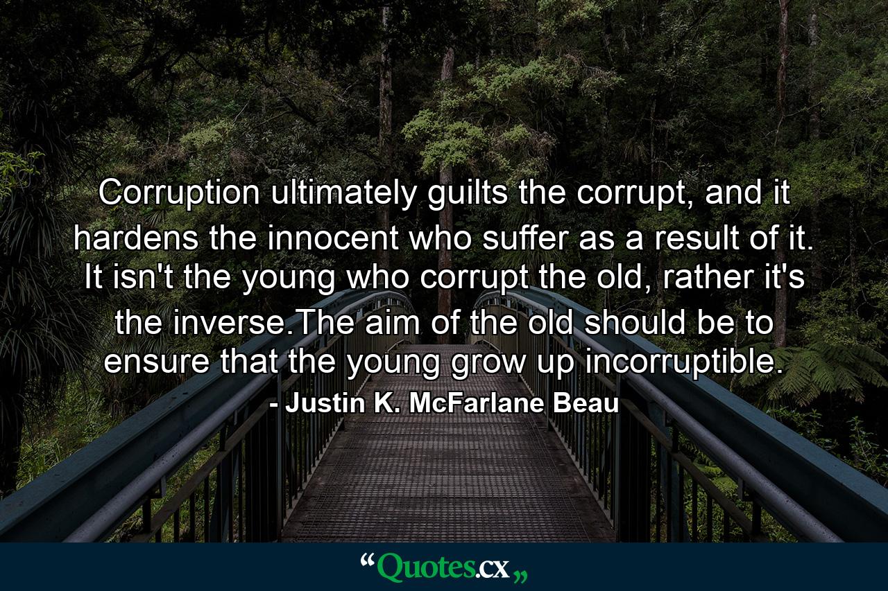 Corruption ultimately guilts the corrupt, and it hardens the innocent who suffer as a result of it. It isn't the young who corrupt the old, rather it's the inverse.The aim of the old should be to ensure that the young grow up incorruptible. - Quote by Justin K. McFarlane Beau