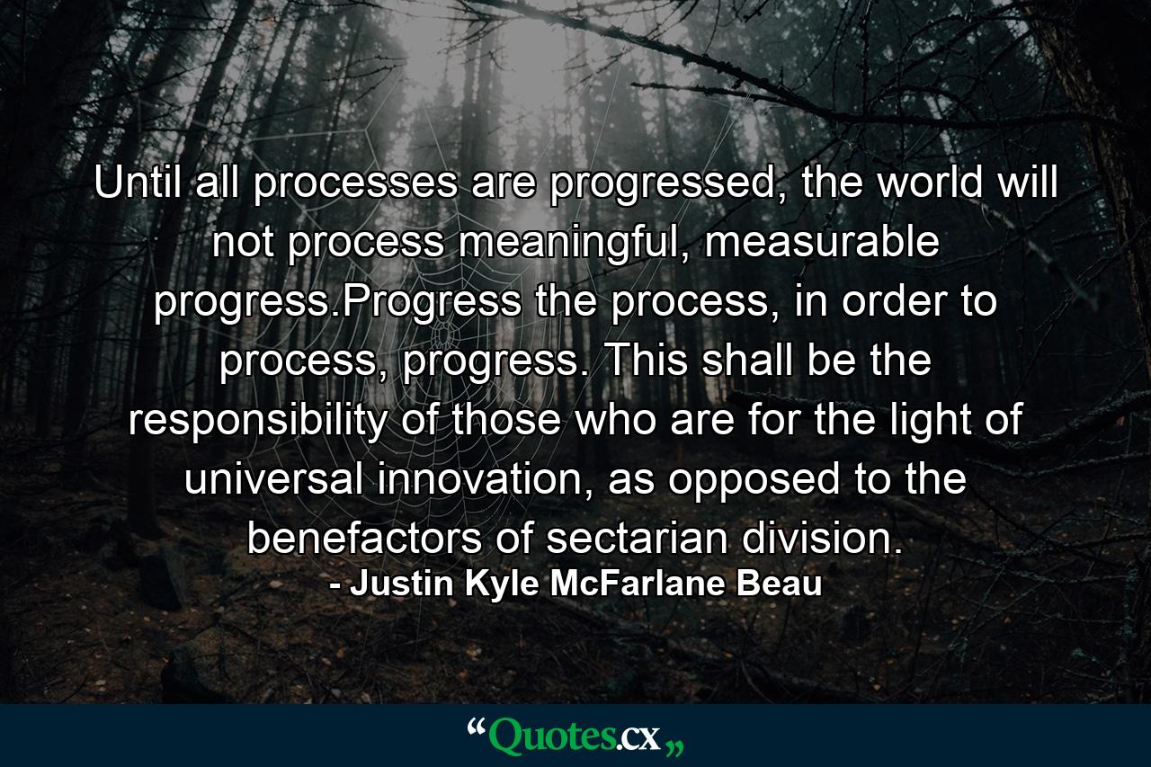 Until all processes are progressed, the world will not process meaningful, measurable progress.Progress the process, in order to process, progress. This shall be the responsibility of those who are for the light of universal innovation, as opposed to the benefactors of sectarian division. - Quote by Justin Kyle McFarlane Beau