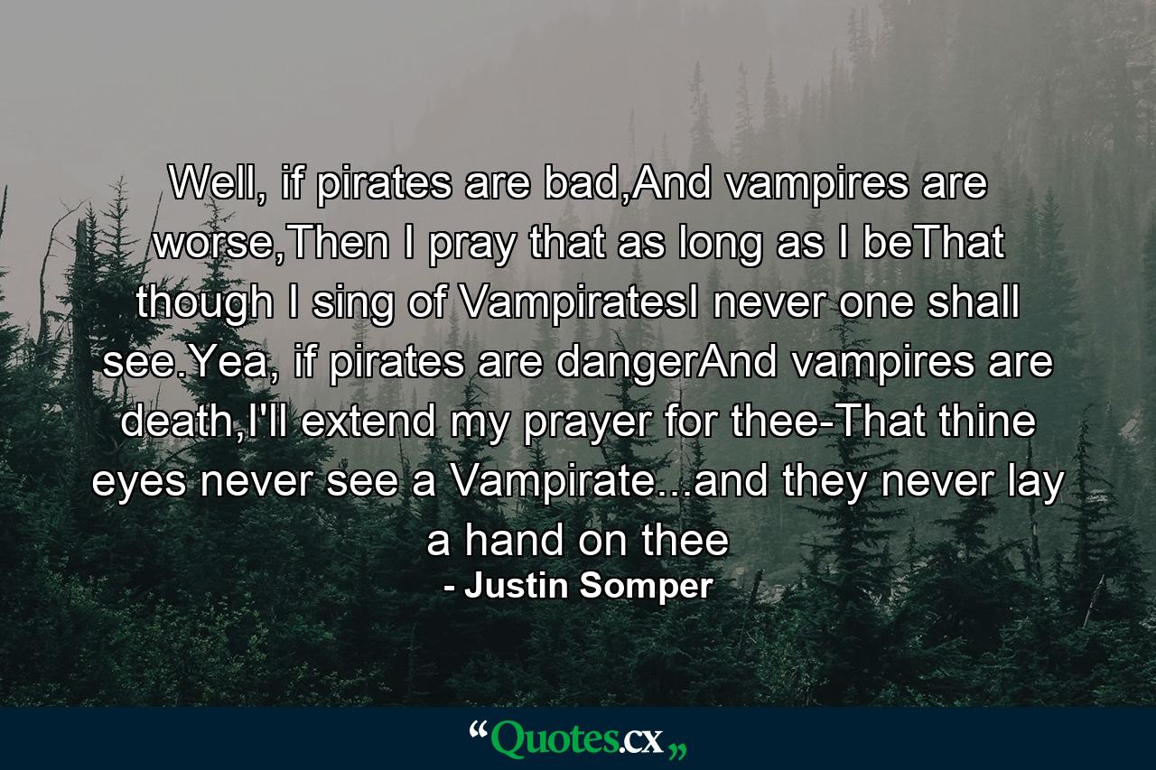 Well, if pirates are bad,And vampires are worse,Then I pray that as long as I beThat though I sing of VampiratesI never one shall see.Yea, if pirates are dangerAnd vampires are death,I'll extend my prayer for thee-That thine eyes never see a Vampirate...and they never lay a hand on thee - Quote by Justin Somper